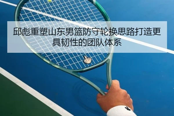 邱彪重塑山东男篮防守轮换思路打造更具韧性的团队体系